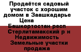 Продаётся садовый участок с хорошим домом в Заашкадарье › Цена ­ 650 000 - Башкортостан респ., Стерлитамакский р-н Недвижимость » Земельные участки продажа   